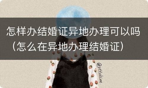 怎样办结婚证异地办理可以吗（怎么在异地办理结婚证）