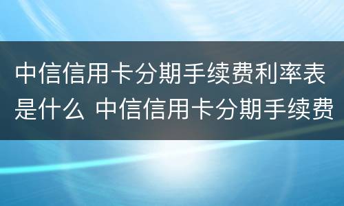 中信信用卡分期手续费利率表是什么 中信信用卡分期手续费利率表是什么意思