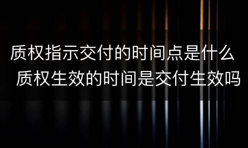 质权指示交付的时间点是什么 质权生效的时间是交付生效吗