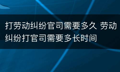打劳动纠纷官司需要多久 劳动纠纷打官司需要多长时间