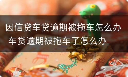因信贷车贷逾期被拖车怎么办 车贷逾期被拖车了怎么办