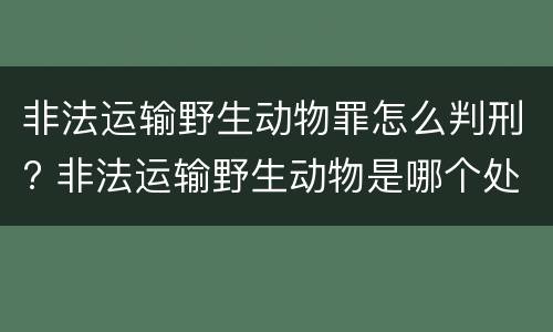 非法运输野生动物罪怎么判刑? 非法运输野生动物是哪个处罚