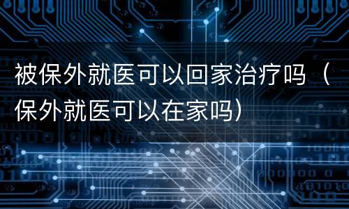 被保外就医可以回家治疗吗（保外就医可以在家吗）