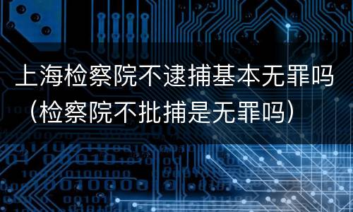 上海检察院不逮捕基本无罪吗（检察院不批捕是无罪吗）