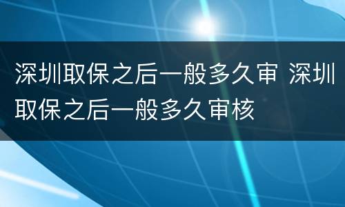 深圳取保之后一般多久审 深圳取保之后一般多久审核