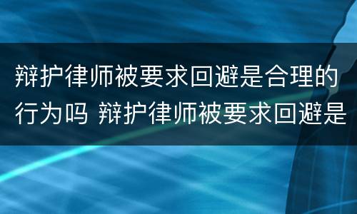 辩护律师被要求回避是合理的行为吗 辩护律师被要求回避是合理的行为吗对吗