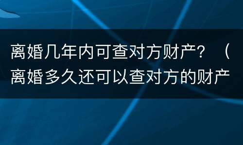 离婚几年内可查对方财产？（离婚多久还可以查对方的财产）