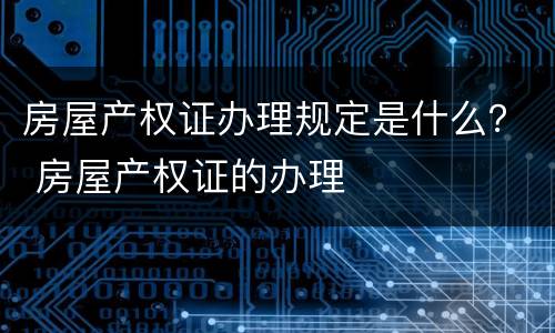 房屋产权证办理规定是什么？ 房屋产权证的办理