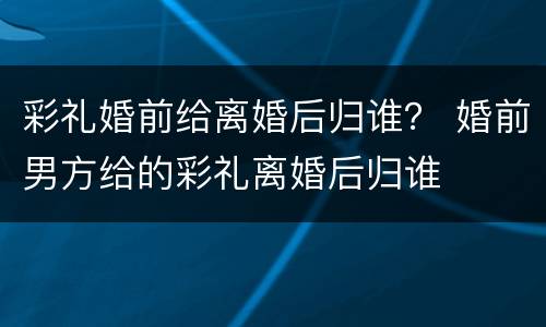 彩礼婚前给离婚后归谁？ 婚前男方给的彩礼离婚后归谁