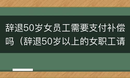 辞退50岁女员工需要支付补偿吗（辞退50岁以上的女职工请问有补偿吗）