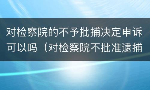 对检察院的不予批捕决定申诉可以吗（对检察院不批准逮捕的申诉期限）