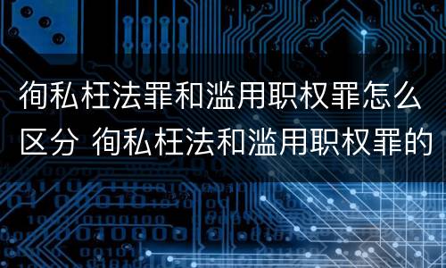 徇私枉法罪和滥用职权罪怎么区分 徇私枉法和滥用职权罪的区别
