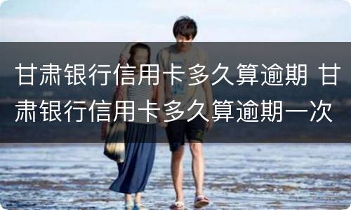 甘肃银行信用卡多久算逾期 甘肃银行信用卡多久算逾期一次
