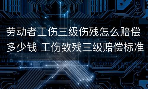 劳动者工伤三级伤残怎么赔偿多少钱 工伤致残三级赔偿标准