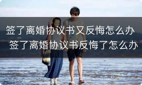 签了离婚协议书又反悔怎么办 签了离婚协议书反悔了怎么办