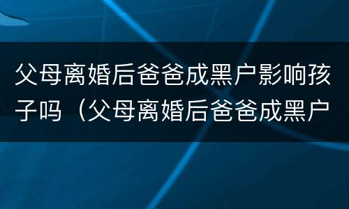 父母离婚后爸爸成黑户影响孩子吗（父母离婚后爸爸成黑户影响孩子吗）