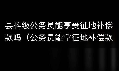 县科级公务员能享受征地补偿款吗（公务员能拿征地补偿款吗）