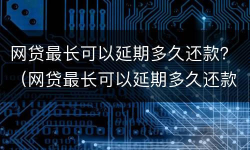 网贷最长可以延期多久还款？（网贷最长可以延期多久还款啊）