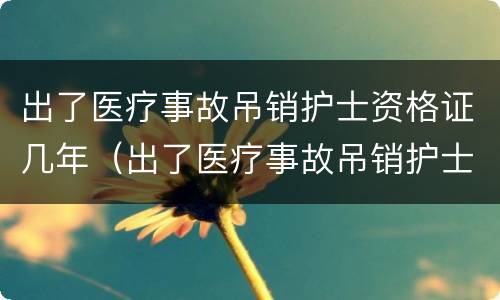 出了医疗事故吊销护士资格证几年（出了医疗事故吊销护士资格证几年可以考）