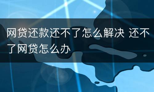 网贷还款还不了怎么解决 还不了网贷怎么办