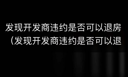 发现开发商违约是否可以退房（发现开发商违约是否可以退房款）