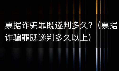 票据诈骗罪既遂判多久?（票据诈骗罪既遂判多久以上）