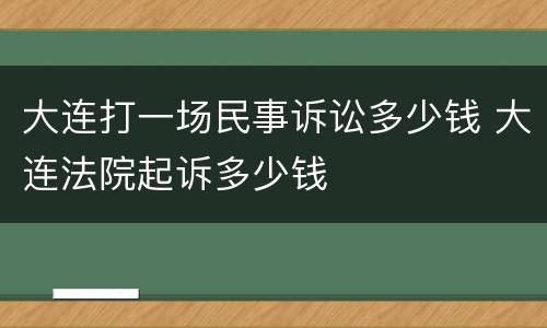 大连打一场民事诉讼多少钱 大连法院起诉多少钱