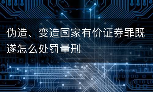 伪造、变造国家有价证券罪既遂怎么处罚量刑