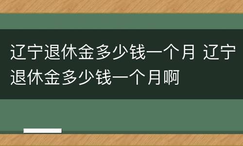 辽宁退休金多少钱一个月 辽宁退休金多少钱一个月啊