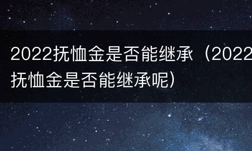 2022抚恤金是否能继承（2022抚恤金是否能继承呢）
