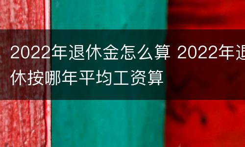 2022年退休金怎么算 2022年退休按哪年平均工资算