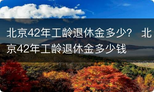 北京42年工龄退休金多少？ 北京42年工龄退休金多少钱