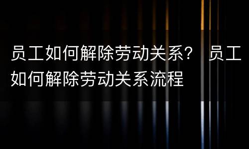 员工如何解除劳动关系？ 员工如何解除劳动关系流程