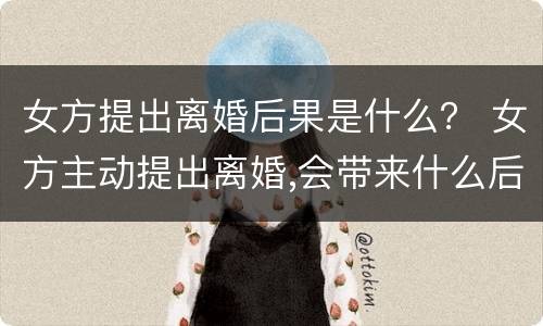 女方提出离婚后果是什么？ 女方主动提出离婚,会带来什么后果呢?