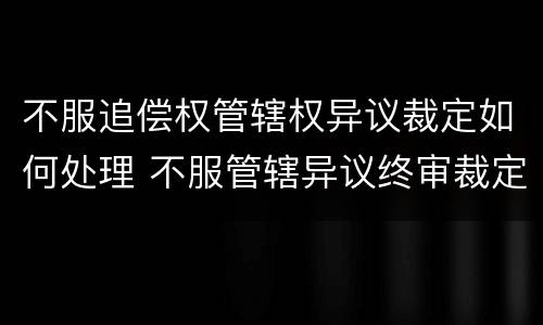 不服追偿权管辖权异议裁定如何处理 不服管辖异议终审裁定可以申诉吗