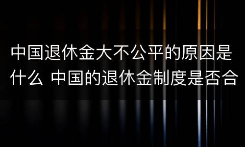 中国退休金大不公平的原因是什么 中国的退休金制度是否合理