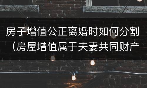 房子增值公正离婚时如何分割（房屋增值属于夫妻共同财产吗）