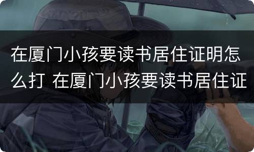 在厦门小孩要读书居住证明怎么打 在厦门小孩要读书居住证明怎么打印