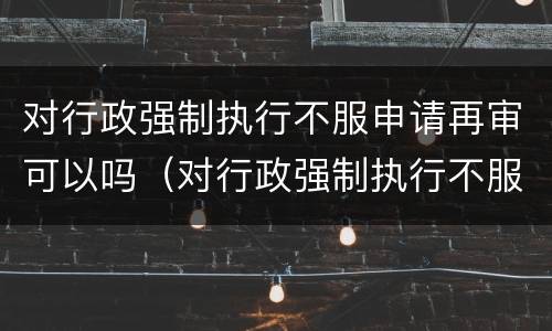 对行政强制执行不服申请再审可以吗（对行政强制执行不服申请再审可以吗）
