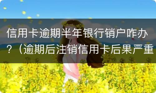 信用卡逾期半年银行销户咋办?（逾期后注销信用卡后果严重）
