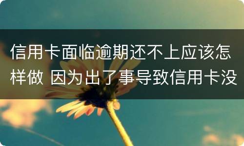 信用卡面临逾期还不上应该怎样做 因为出了事导致信用卡没还逾期严重怎么办