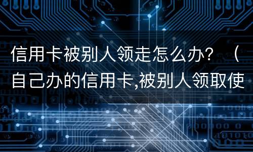 信用卡被别人领走怎么办？（自己办的信用卡,被别人领取使用了,谁还?）