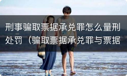 刑事骗取票据承兑罪怎么量刑处罚（骗取票据承兑罪与票据诈骗罪区别）