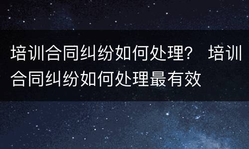 培训合同纠纷如何处理？ 培训合同纠纷如何处理最有效