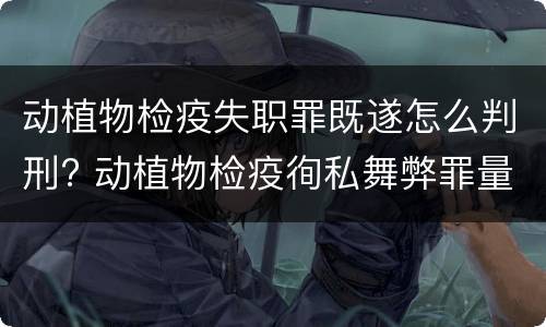 动植物检疫失职罪既遂怎么判刑? 动植物检疫徇私舞弊罪量刑