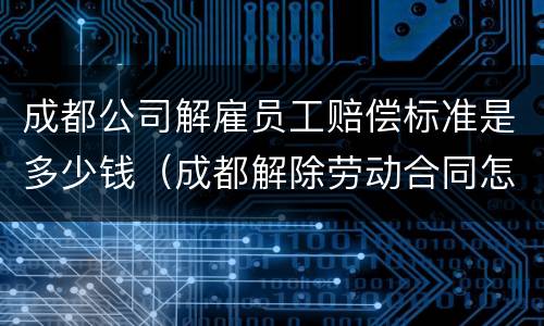 成都公司解雇员工赔偿标准是多少钱（成都解除劳动合同怎么赔偿标准）