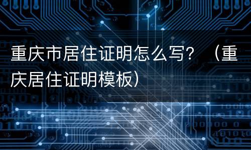 重庆市居住证明怎么写？（重庆居住证明模板）