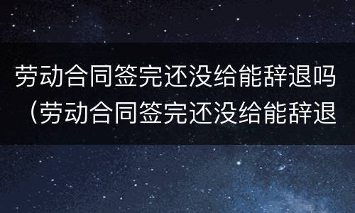 劳动合同签完还没给能辞退吗（劳动合同签完还没给能辞退吗合法吗）