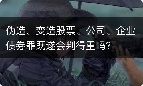 伪造、变造股票、公司、企业债券罪既遂会判得重吗？