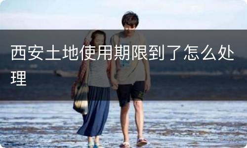 西安土地使用期限到了怎么处理